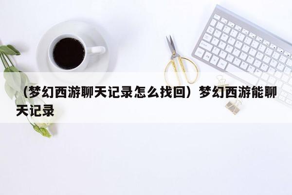 （梦幻西游聊天记录怎么找回）梦幻西游能聊天记录