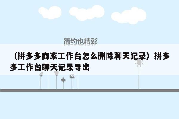 （拼多多商家工作台怎么删除聊天记录）拼多多工作台聊天记录导出