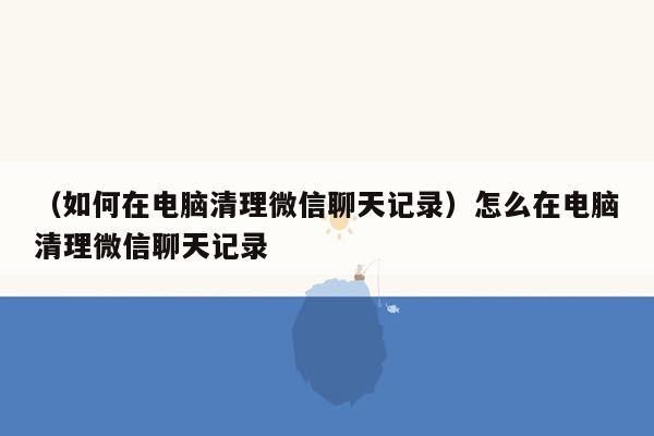 （如何在电脑清理微信聊天记录）怎么在电脑清理微信聊天记录