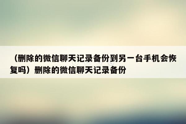 （删除的微信聊天记录备份到另一台手机会恢复吗）删除的微信聊天记录备份