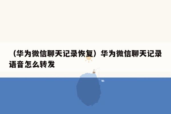 （华为微信聊天记录恢复）华为微信聊天记录语音怎么转发