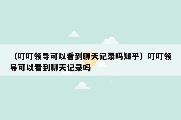 （叮叮领导可以看到聊天记录吗知乎）叮叮领导可以看到聊天记录吗