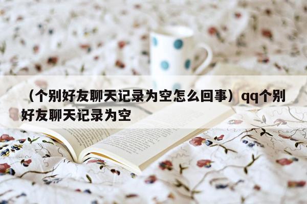 （个别好友聊天记录为空怎么回事）qq个别好友聊天记录为空