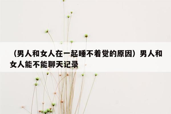 （男人和女人在一起睡不着觉的原因）男人和女人能不能聊天记录