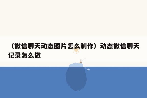 （微信聊天动态图片怎么制作）动态微信聊天记录怎么做