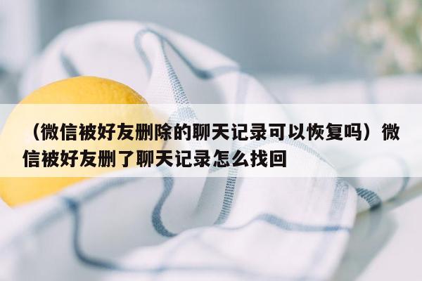 （微信被好友删除的聊天记录可以恢复吗）微信被好友删了聊天记录怎么找回