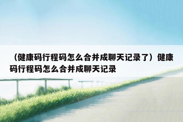 （健康码行程码怎么合并成聊天记录了）健康码行程码怎么合并成聊天记录