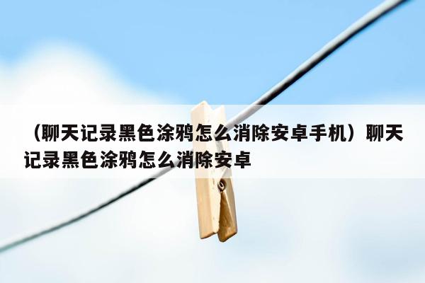 （聊天记录黑色涂鸦怎么消除安卓手机）聊天记录黑色涂鸦怎么消除安卓