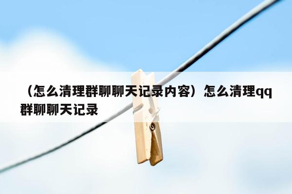 （怎么清理群聊聊天记录内容）怎么清理qq群聊聊天记录