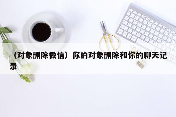 （对象删除微信）你的对象删除和你的聊天记录