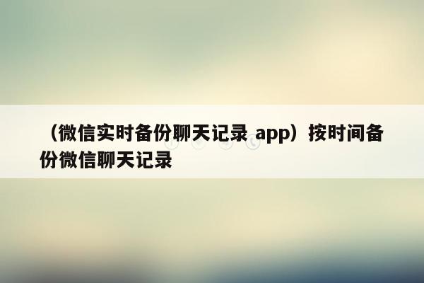 （微信实时备份聊天记录 app）按时间备份微信聊天记录