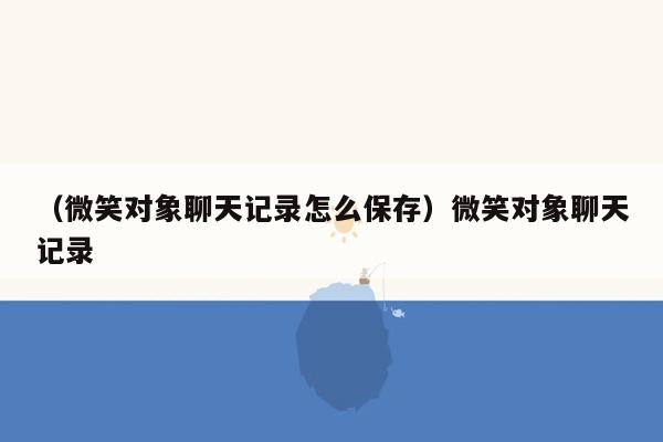 （微笑对象聊天记录怎么保存）微笑对象聊天记录