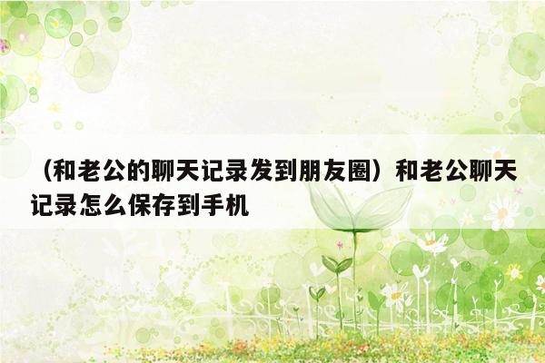 （和老公的聊天记录发到朋友圈）和老公聊天记录怎么保存到手机