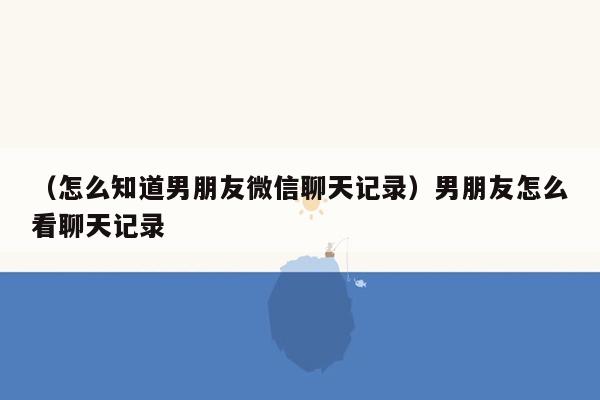 （怎么知道男朋友微信聊天记录）男朋友怎么看聊天记录