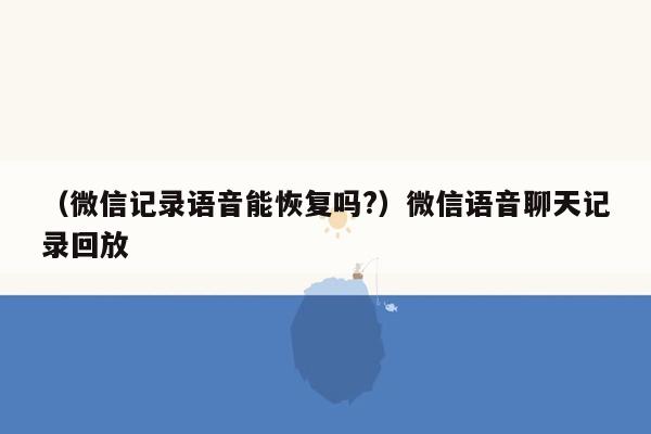 （微信记录语音能恢复吗?）微信语音聊天记录回放