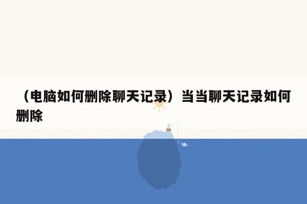 （电脑如何删除聊天记录）当当聊天记录如何删除