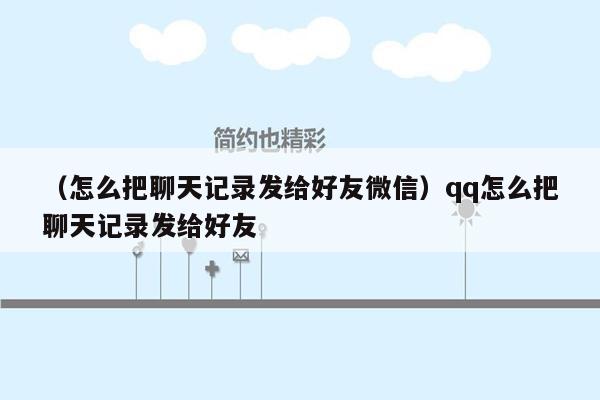 （怎么把聊天记录发给好友微信）qq怎么把聊天记录发给好友