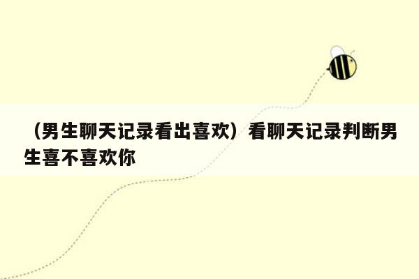 （男生聊天记录看出喜欢）看聊天记录判断男生喜不喜欢你