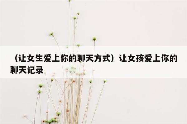 （让女生爱上你的聊天方式）让女孩爱上你的聊天记录