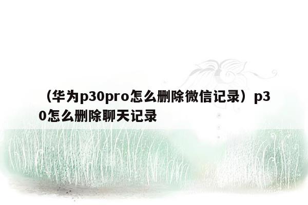 （华为p30pro怎么删除微信记录）p30怎么删除聊天记录