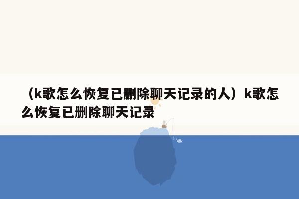 （k歌怎么恢复已删除聊天记录的人）k歌怎么恢复已删除聊天记录