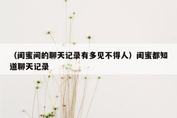 （闺蜜间的聊天记录有多见不得人）闺蜜都知道聊天记录