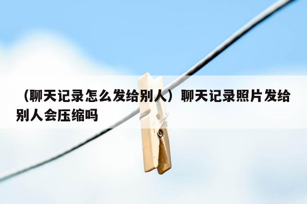 （聊天记录怎么发给别人）聊天记录照片发给别人会压缩吗