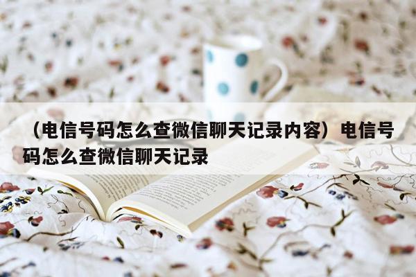 （电信号码怎么查微信聊天记录内容）电信号码怎么查微信聊天记录