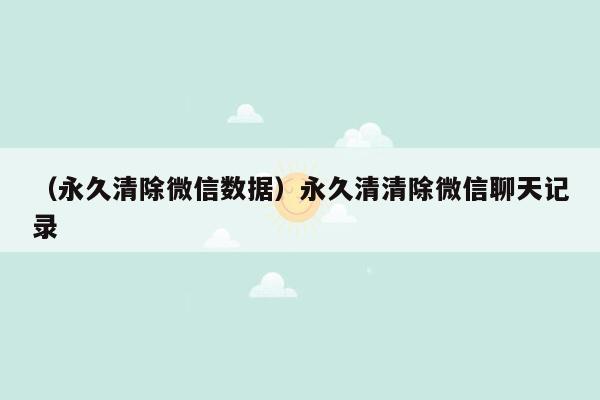 （永久清除微信数据）永久清清除微信聊天记录