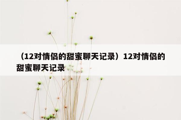 （12对情侣的甜蜜聊天记录）12对情侣的甜蜜聊天记录