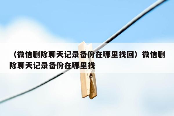 （微信删除聊天记录备份在哪里找回）微信删除聊天记录备份在哪里找