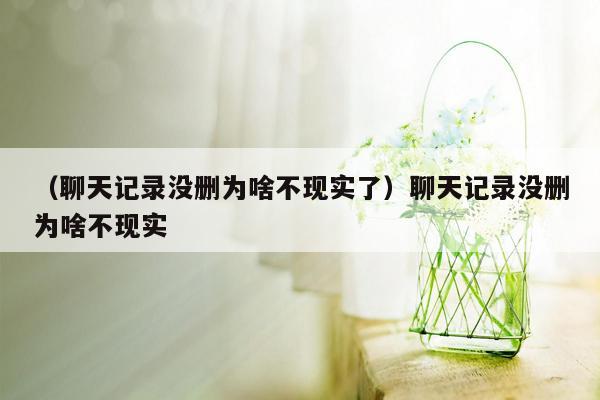 （聊天记录没删为啥不现实了）聊天记录没删为啥不现实