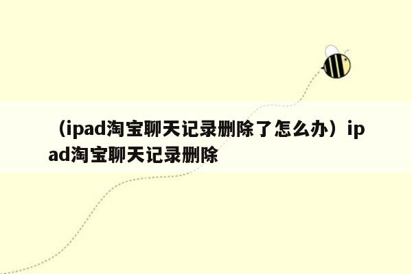 （ipad淘宝聊天记录删除了怎么办）ipad淘宝聊天记录删除