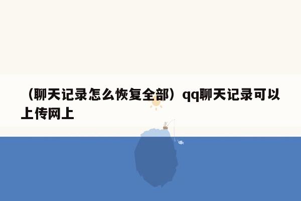 （聊天记录怎么恢复全部）qq聊天记录可以上传网上