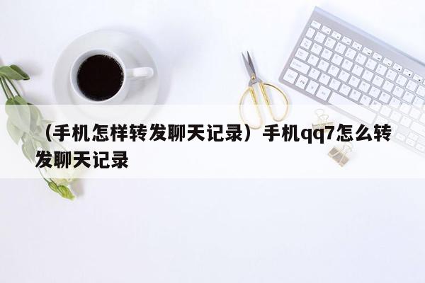 （手机怎样转发聊天记录）手机qq7怎么转发聊天记录