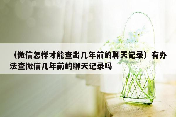 （微信怎样才能查出几年前的聊天记录）有办法查微信几年前的聊天记录吗