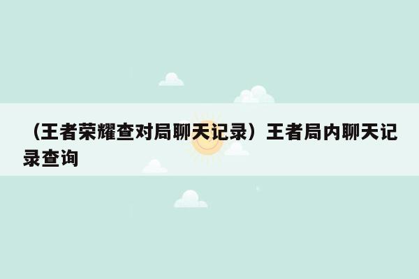 （王者荣耀查对局聊天记录）王者局内聊天记录查询