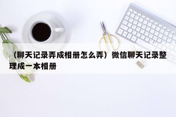 （聊天记录弄成相册怎么弄）微信聊天记录整理成一本相册