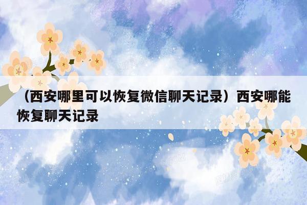 （西安哪里可以恢复微信聊天记录）西安哪能恢复聊天记录