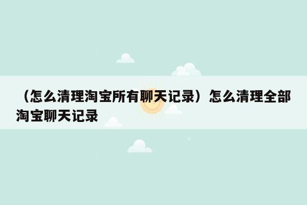 （怎么清理淘宝所有聊天记录）怎么清理全部淘宝聊天记录