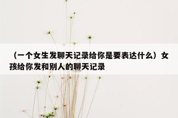 （一个女生发聊天记录给你是要表达什么）女孩给你发和别人的聊天记录