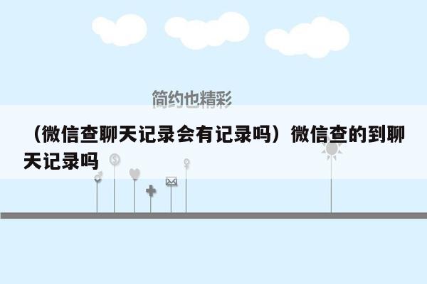 （微信查聊天记录会有记录吗）微信查的到聊天记录吗