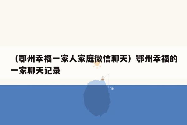 （鄂州幸福一家人家庭微信聊天）鄂州幸福的一家聊天记录