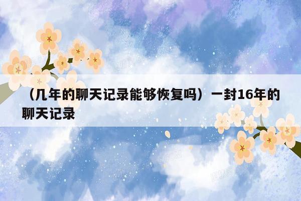 （几年的聊天记录能够恢复吗）一封16年的聊天记录