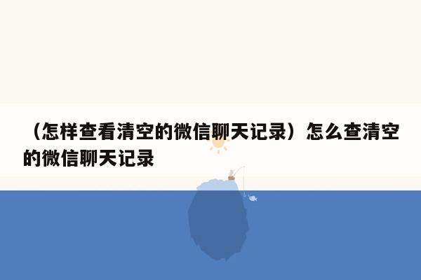 （怎样查看清空的微信聊天记录）怎么查清空的微信聊天记录