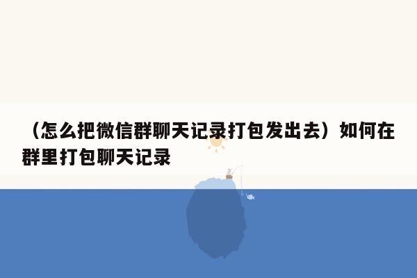 （怎么把微信群聊天记录打包发出去）如何在群里打包聊天记录