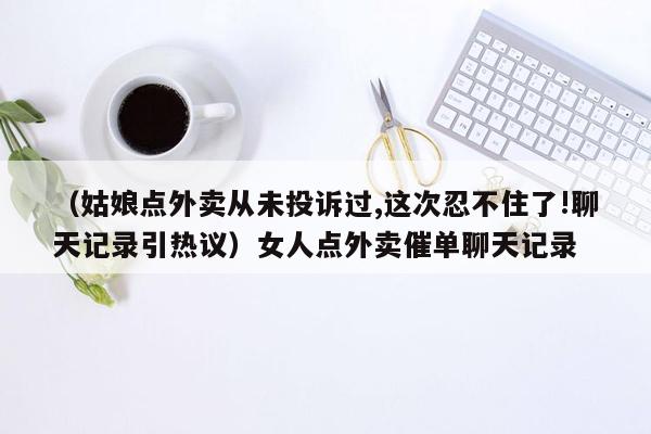 （姑娘点外卖从未投诉过,这次忍不住了!聊天记录引热议）女人点外卖催单聊天记录