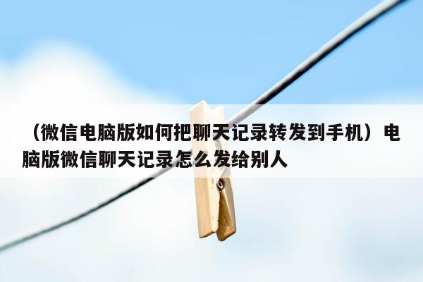 （微信电脑版如何把聊天记录转发到手机）电脑版微信聊天记录怎么发给别人