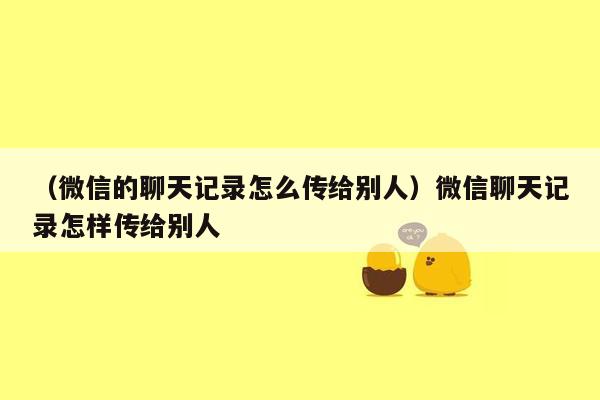 （微信的聊天记录怎么传给别人）微信聊天记录怎样传给别人