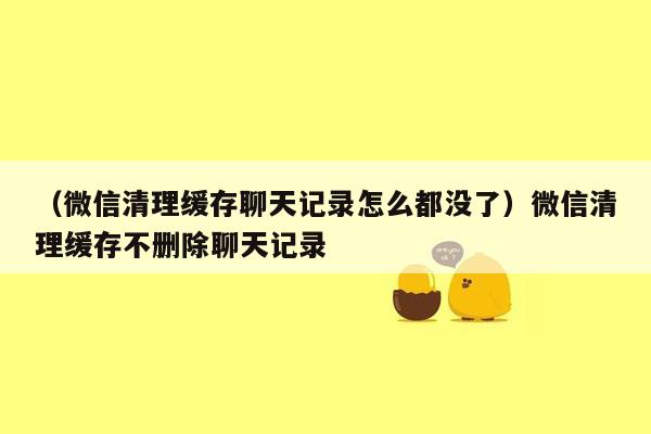 （微信清理缓存聊天记录怎么都没了）微信清理缓存不删除聊天记录